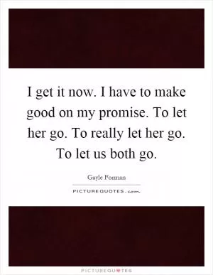 I get it now. I have to make good on my promise. To let her go. To really let her go. To let us both go Picture Quote #1