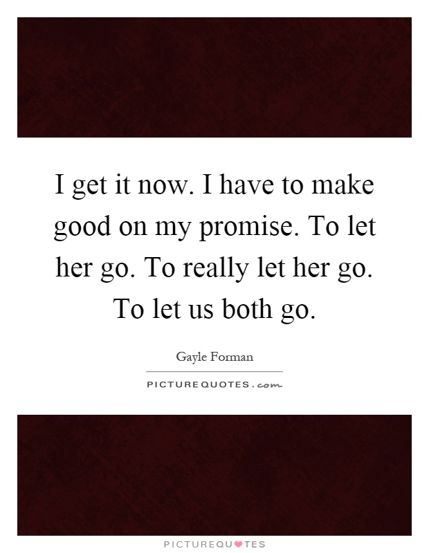 I get it now. I have to make good on my promise. To let her go. To really let her go. To let us both go Picture Quote #1