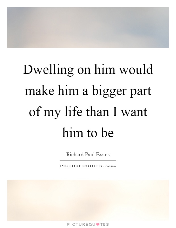 Dwelling on him would make him a bigger part of my life than I want him to be Picture Quote #1