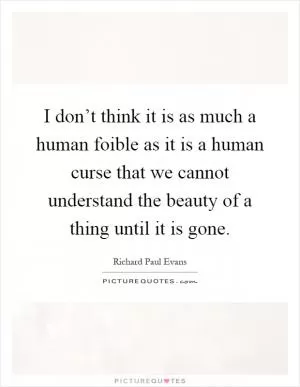 I don’t think it is as much a human foible as it is a human curse that we cannot understand the beauty of a thing until it is gone Picture Quote #1