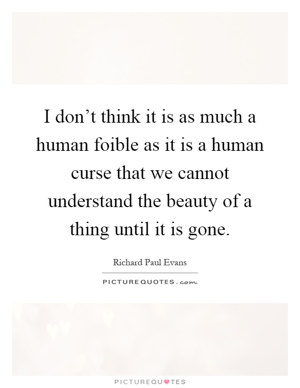 I don't think it is as much a human foible as it is a human curse that we cannot understand the beauty of a thing until it is gone Picture Quote #1