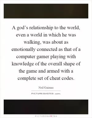A god’s relationship to the world, even a world in which he was walking, was about as emotionally connected as that of a computer gamer playing with knowledge of the overall shape of the game and armed with a complete set of cheat codes Picture Quote #1