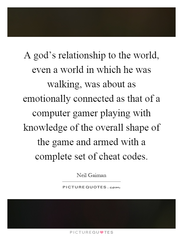A god's relationship to the world, even a world in which he was walking, was about as emotionally connected as that of a computer gamer playing with knowledge of the overall shape of the game and armed with a complete set of cheat codes Picture Quote #1