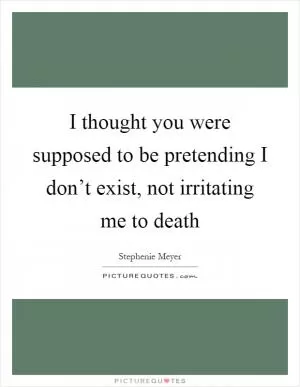 I thought you were supposed to be pretending I don’t exist, not irritating me to death Picture Quote #1