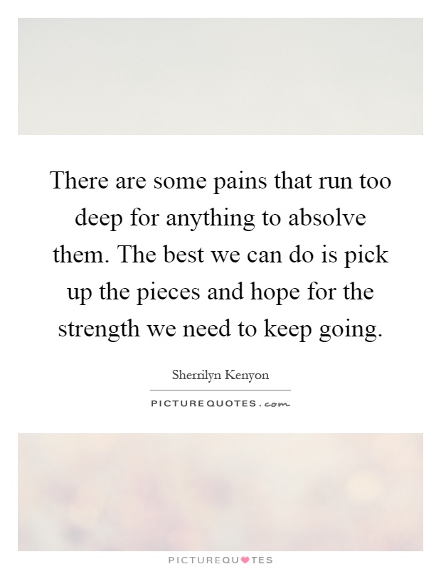 There are some pains that run too deep for anything to absolve them. The best we can do is pick up the pieces and hope for the strength we need to keep going Picture Quote #1