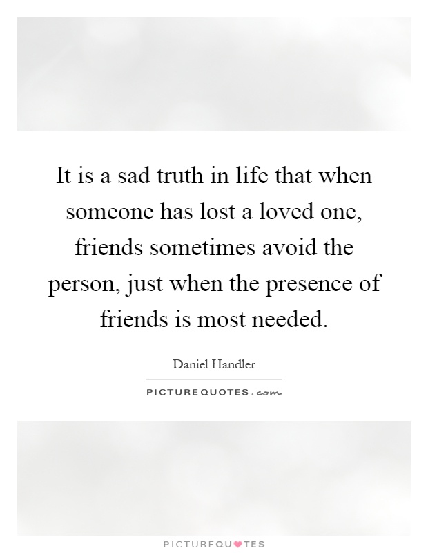 It is a sad truth in life that when someone has lost a loved one, friends sometimes avoid the person, just when the presence of friends is most needed Picture Quote #1