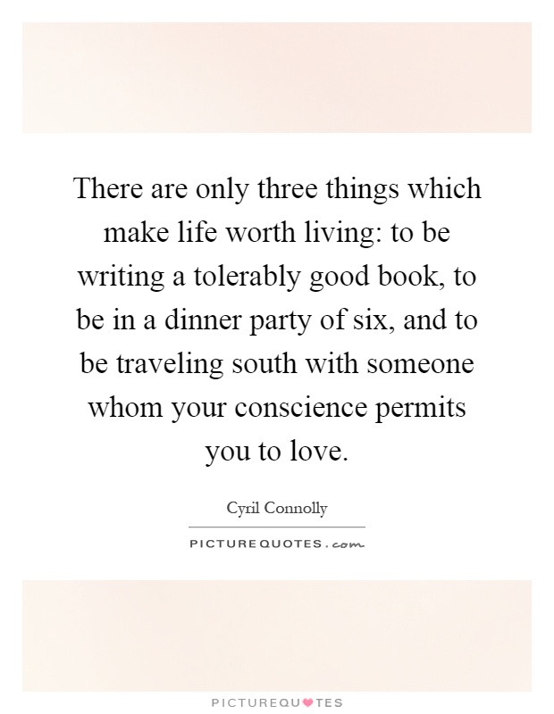 There are only three things which make life worth living: to be writing a tolerably good book, to be in a dinner party of six, and to be traveling south with someone whom your conscience permits you to love Picture Quote #1