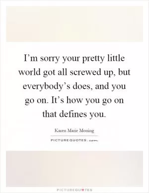 I’m sorry your pretty little world got all screwed up, but everybody’s does, and you go on. It’s how you go on that defines you Picture Quote #1
