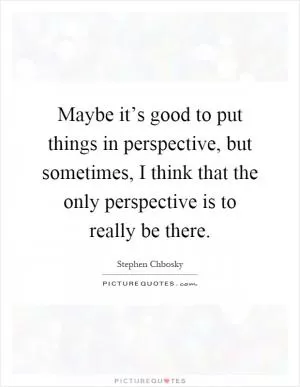 Maybe it’s good to put things in perspective, but sometimes, I think that the only perspective is to really be there Picture Quote #1