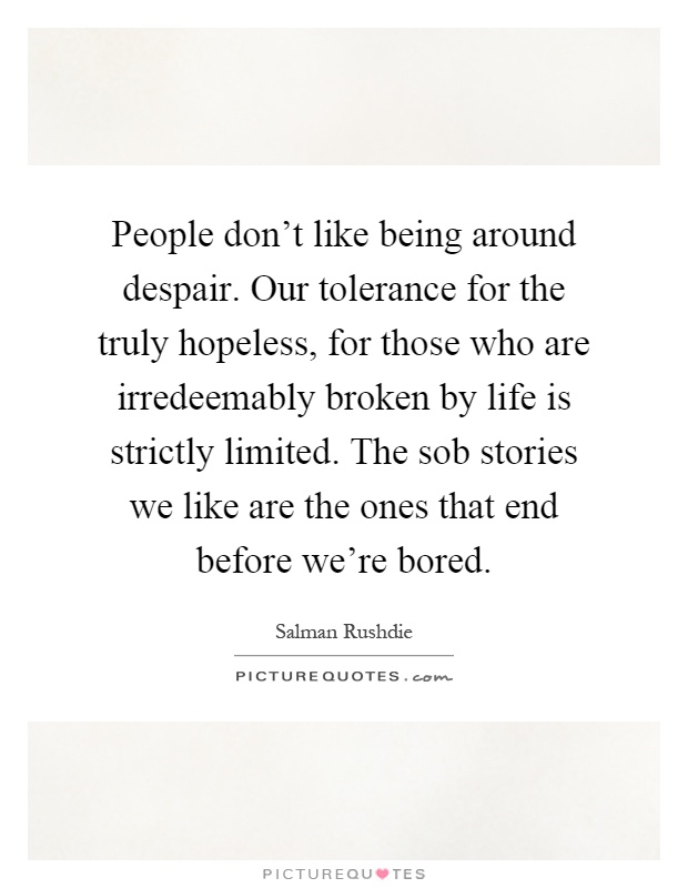 People don't like being around despair. Our tolerance for the truly hopeless, for those who are irredeemably broken by life is strictly limited. The sob stories we like are the ones that end before we're bored Picture Quote #1