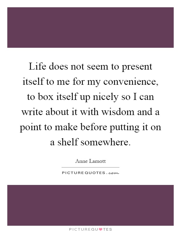 Life does not seem to present itself to me for my convenience, to box itself up nicely so I can write about it with wisdom and a point to make before putting it on a shelf somewhere Picture Quote #1