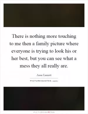 There is nothing more touching to me then a family picture where everyone is trying to look his or her best, but you can see what a mess they all really are Picture Quote #1