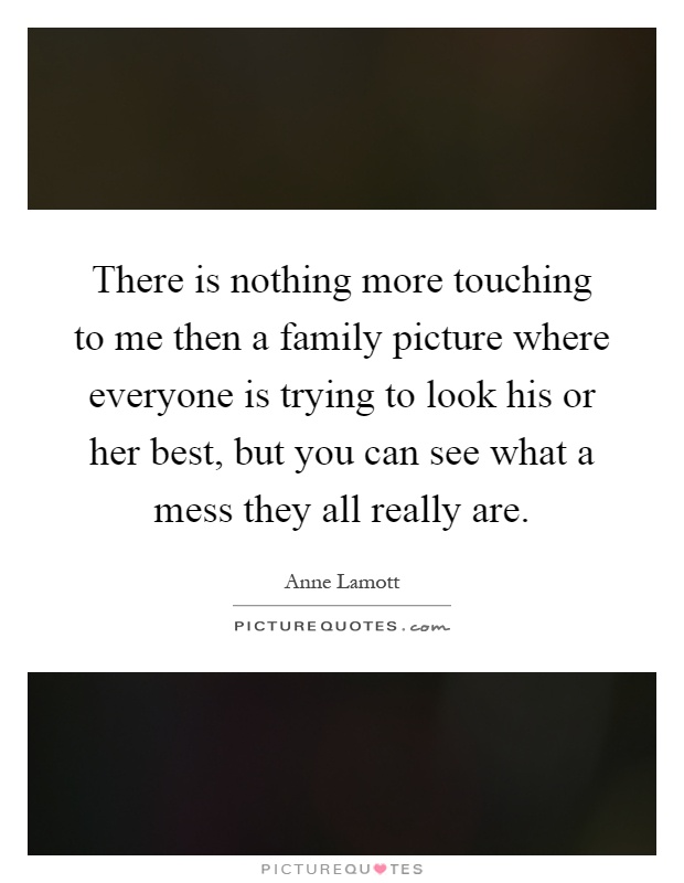 There is nothing more touching to me then a family picture where everyone is trying to look his or her best, but you can see what a mess they all really are Picture Quote #1