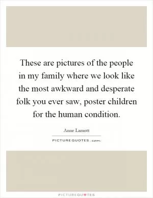 These are pictures of the people in my family where we look like the most awkward and desperate folk you ever saw, poster children for the human condition Picture Quote #1