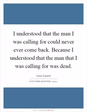I understood that the man I was calling for could never ever come back. Because I understood that the man that I was calling for was dead Picture Quote #1