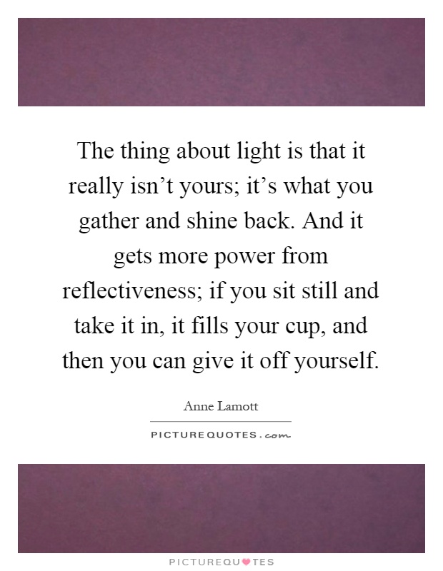 The thing about light is that it really isn't yours; it's what you gather and shine back. And it gets more power from reflectiveness; if you sit still and take it in, it fills your cup, and then you can give it off yourself Picture Quote #1