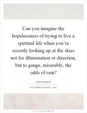Can you imagine the hopelessness of trying to live a spiritual life when you’re secretly looking up at the skies not for illumination or direction, but to gauge, miserably, the odds of rain? Picture Quote #1