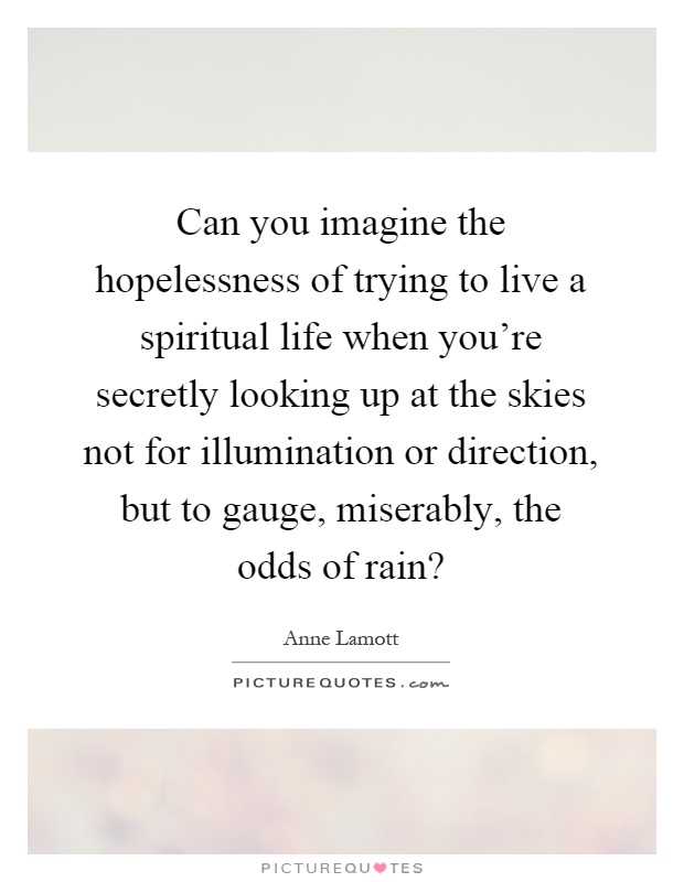 Can you imagine the hopelessness of trying to live a spiritual life when you're secretly looking up at the skies not for illumination or direction, but to gauge, miserably, the odds of rain? Picture Quote #1