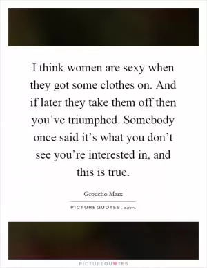 I think women are sexy when they got some clothes on. And if later they take them off then you’ve triumphed. Somebody once said it’s what you don’t see you’re interested in, and this is true Picture Quote #1