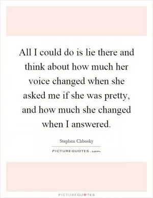 All I could do is lie there and think about how much her voice changed when she asked me if she was pretty, and how much she changed when I answered Picture Quote #1