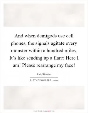 And when demigods use cell phones, the signals agitate every monster within a hundred miles. It’s like sending up a flare: Here I am! Please rearrange my face! Picture Quote #1