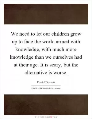 We need to let our children grow up to face the world armed with knowledge, with much more knowledge than we ourselves had at their age. It is scary, but the alternative is worse Picture Quote #1