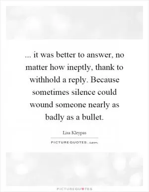 ... it was better to answer, no matter how ineptly, thank to withhold a reply. Because sometimes silence could wound someone nearly as badly as a bullet Picture Quote #1
