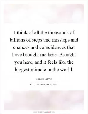 I think of all the thousands of billions of steps and missteps and chances and coincidences that have brought me here. Brought you here, and it feels like the biggest miracle in the world Picture Quote #1