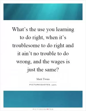 What’s the use you learning to do right, when it’s troublesome to do right and it ain’t no trouble to do wrong, and the wages is just the same? Picture Quote #1