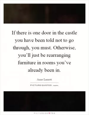 If there is one door in the castle you have been told not to go through, you must. Otherwise, you’ll just be rearranging furniture in rooms you’ve already been in Picture Quote #1