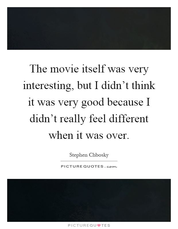 The movie itself was very interesting, but I didn't think it was very good because I didn't really feel different when it was over Picture Quote #1