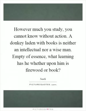 However much you study, you cannot know without action. A donkey laden with books is neither an intellectual nor a wise man. Empty of essence, what learning has he whether upon him is firewood or book? Picture Quote #1