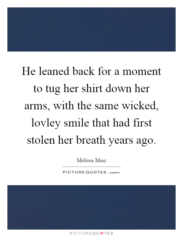 He leaned back for a moment to tug her shirt down her arms, with the same wicked, lovley smile that had first stolen her breath years ago Picture Quote #1