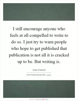 I still encourage anyone who feels at all compelled to write to do so. I just try to warn people who hope to get published that publication is not all it is cracked up to be. But writing is Picture Quote #1