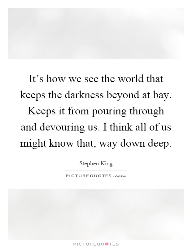 It's how we see the world that keeps the darkness beyond at bay. Keeps it from pouring through and devouring us. I think all of us might know that, way down deep Picture Quote #1