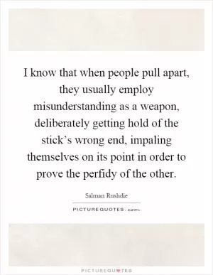 I know that when people pull apart, they usually employ misunderstanding as a weapon, deliberately getting hold of the stick’s wrong end, impaling themselves on its point in order to prove the perfidy of the other Picture Quote #1