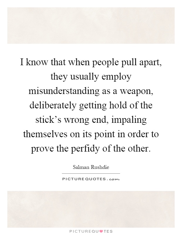 I know that when people pull apart, they usually employ misunderstanding as a weapon, deliberately getting hold of the stick's wrong end, impaling themselves on its point in order to prove the perfidy of the other Picture Quote #1