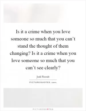 Is it a crime when you love someone so much that you can’t stand the thought of them changing? Is it a crime when you love someone so much that you can’t see clearly? Picture Quote #1