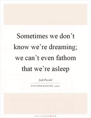 Sometimes we don’t know we’re dreaming; we can’t even fathom that we’re asleep Picture Quote #1