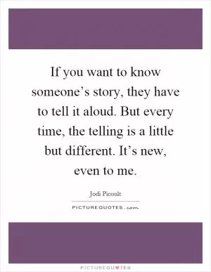 If you want to know someone’s story, they have to tell it aloud. But every time, the telling is a little but different. It’s new, even to me Picture Quote #1