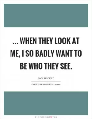 ... when they look at me, I so badly want to be who they see Picture Quote #1