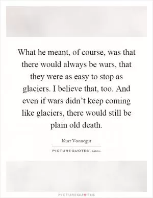 What he meant, of course, was that there would always be wars, that they were as easy to stop as glaciers. I believe that, too. And even if wars didn’t keep coming like glaciers, there would still be plain old death Picture Quote #1