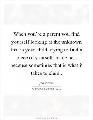 When you’re a parent you find yourself looking at the unknown that is your child, trying to find a piece of yourself inside her, because sometimes that is what it takes to claim Picture Quote #1