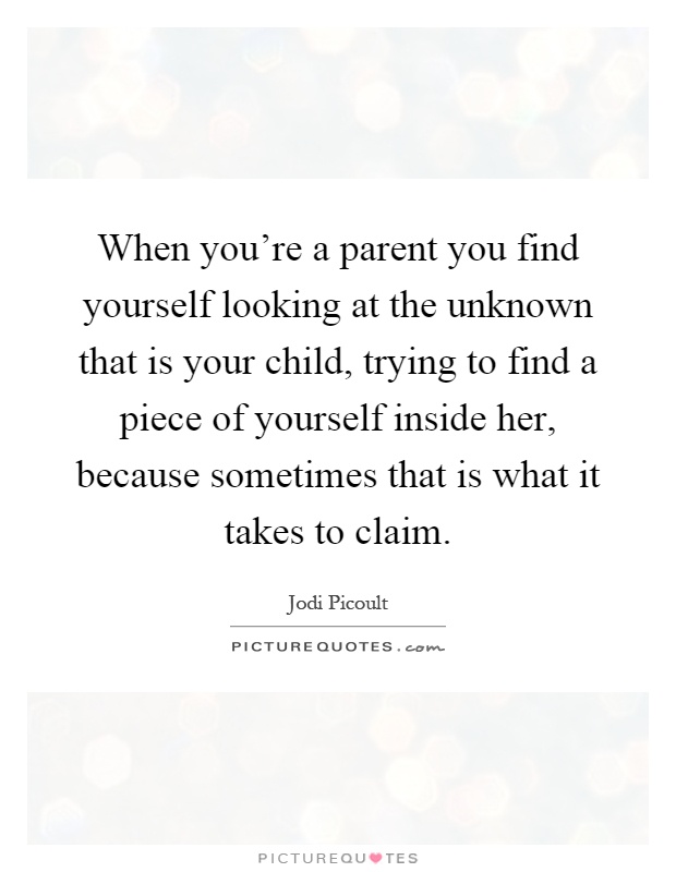 When you're a parent you find yourself looking at the unknown that is your child, trying to find a piece of yourself inside her, because sometimes that is what it takes to claim Picture Quote #1
