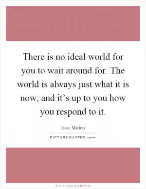 There is no ideal world for you to wait around for. The world is always just what it is now, and it’s up to you how you respond to it Picture Quote #1