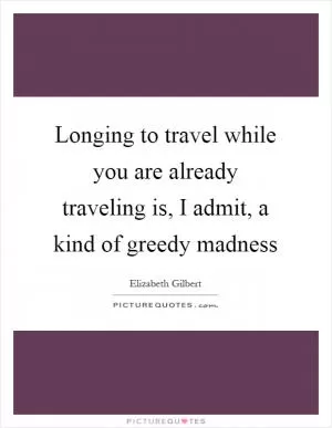 Longing to travel while you are already traveling is, I admit, a kind of greedy madness Picture Quote #1