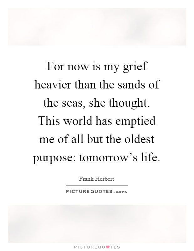 For now is my grief heavier than the sands of the seas, she thought. This world has emptied me of all but the oldest purpose: tomorrow's life Picture Quote #1