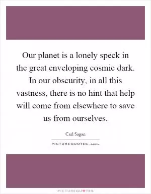 Our planet is a lonely speck in the great enveloping cosmic dark. In our obscurity, in all this vastness, there is no hint that help will come from elsewhere to save us from ourselves Picture Quote #1