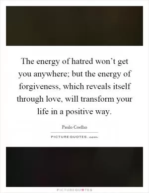 The energy of hatred won’t get you anywhere; but the energy of forgiveness, which reveals itself through love, will transform your life in a positive way Picture Quote #1