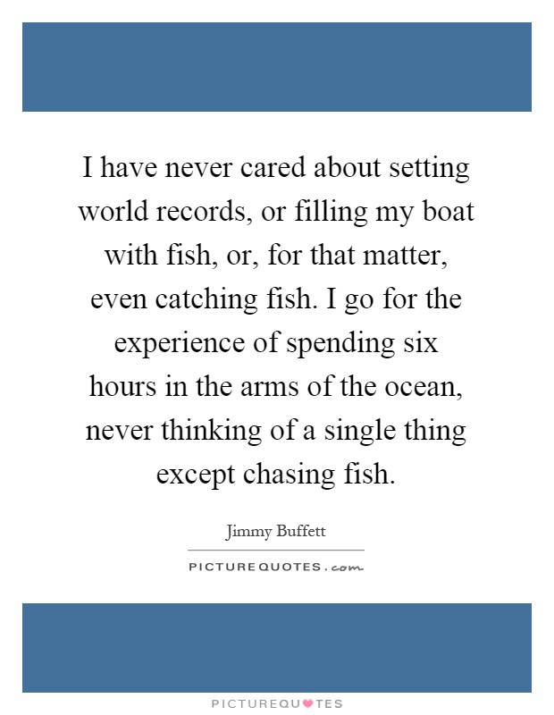 I have never cared about setting world records, or filling my boat with fish, or, for that matter, even catching fish. I go for the experience of spending six hours in the arms of the ocean, never thinking of a single thing except chasing fish Picture Quote #1